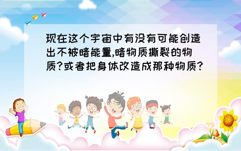 现在这个宇宙中有没有可能创造出不被暗能量,暗物质撕裂的物质?或者把身体改造成那种物质?