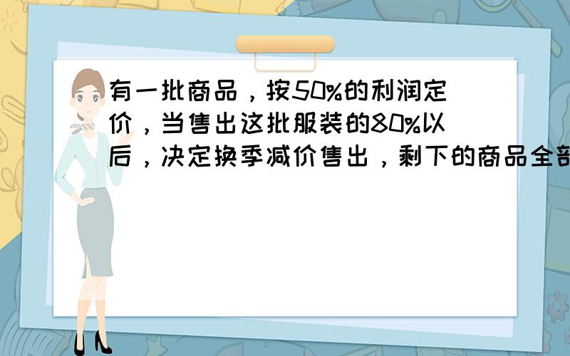 有一批商品，按50%的利润定价，当售出这批服装的80%以后，决定换季减价售出，剩下的商品全部按定价的八折出售，这批商品全