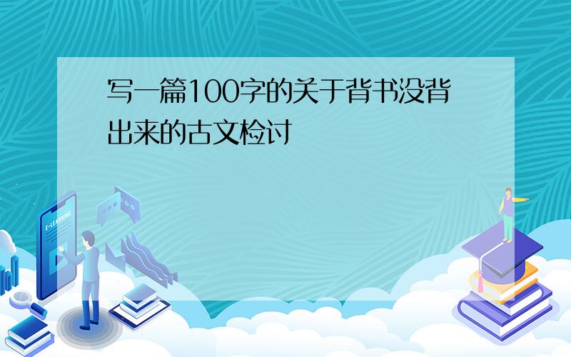 写一篇100字的关于背书没背出来的古文检讨