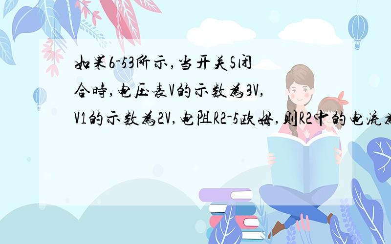 如果6-53所示,当开关S闭合时,电压表V的示数为3V,V1的示数为2V,电阻R2-5欧姆,则R2中的电流为( )