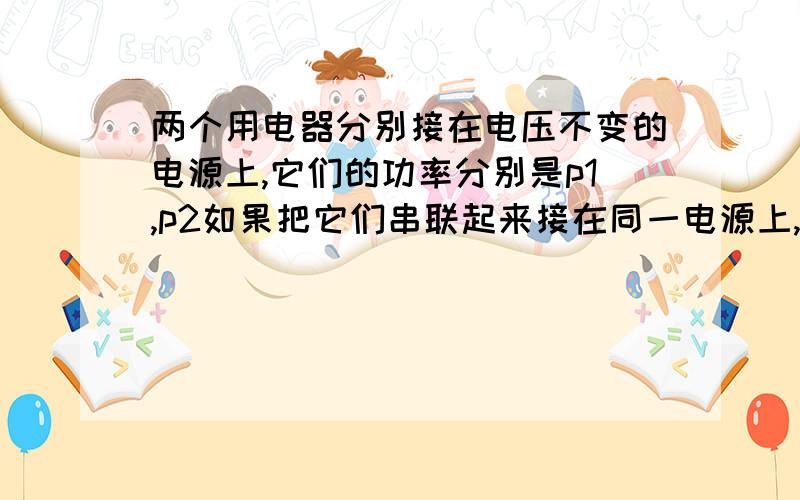 两个用电器分别接在电压不变的电源上,它们的功率分别是p1,p2如果把它们串联起来接在同一电源上,则它们的总功率是