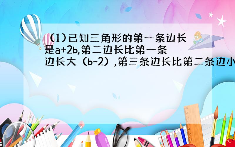 （1)已知三角形的第一条边长是a+2b,第二边长比第一条边长大（b-2）,第三条边长比第二条边小5,求三角形的周长