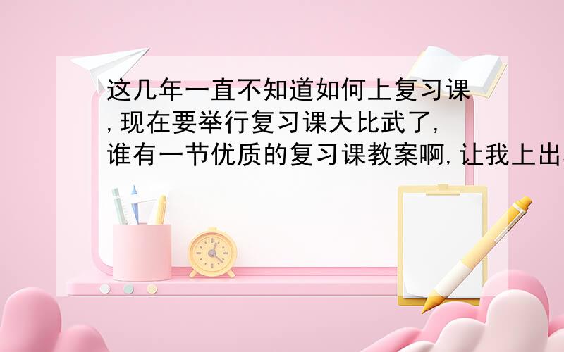 这几年一直不知道如何上复习课,现在要举行复习课大比武了,谁有一节优质的复习课教案啊,让我上出精彩来,