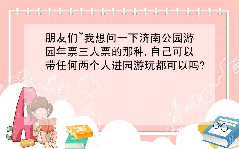 朋友们~我想问一下济南公园游园年票三人票的那种,自己可以带任何两个人进园游玩都可以吗?