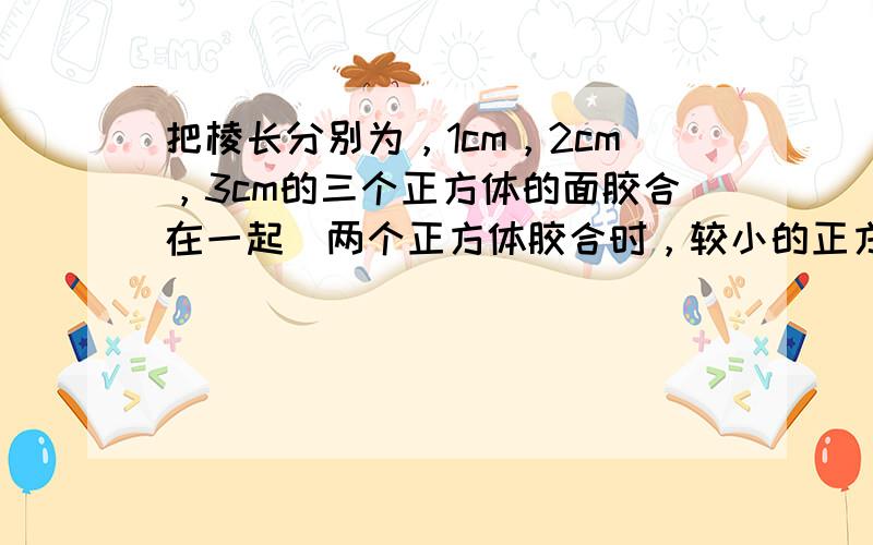 把棱长分别为，1cm，2cm，3cm的三个正方体的面胶合在一起（两个正方体胶合时，较小的正方体的一个面必须全部胶合在较大