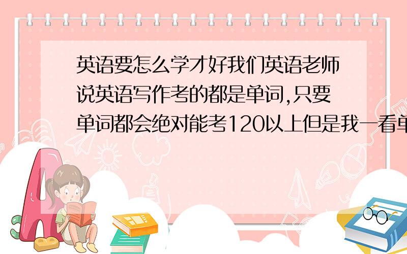 英语要怎么学才好我们英语老师说英语写作考的都是单词,只要单词都会绝对能考120以上但是我一看单词就觉得太多……根本背不下