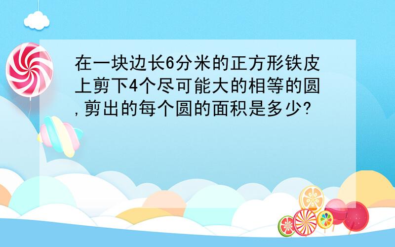 在一块边长6分米的正方形铁皮上剪下4个尽可能大的相等的圆,剪出的每个圆的面积是多少?