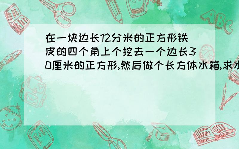 在一块边长12分米的正方形铁皮的四个角上个挖去一个边长30厘米的正方形,然后做个长方体水箱,求水箱的容