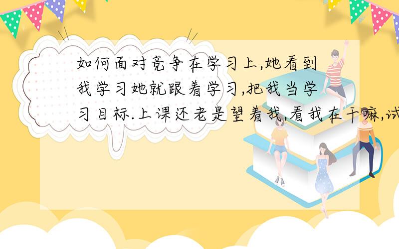 如何面对竞争在学习上,她看到我学习她就跟着学习,把我当学习目标.上课还老是望着我,看我在干嘛,试卷发下来会看我的成绩,很