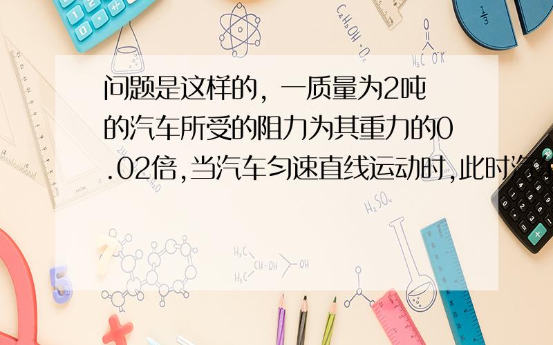 问题是这样的, 一质量为2吨的汽车所受的阻力为其重力的0.02倍,当汽车匀速直线运动时,此时汽车所受牵引力为多大?汽车受