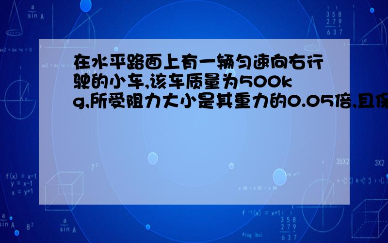 在水平路面上有一辆匀速向右行驶的小车,该车质量为500kg,所受阻力大小是其重力的0.05倍,且保持不变.（g=10N/