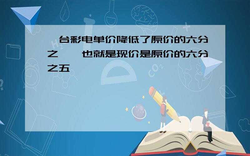 一台彩电单价降低了原价的六分之一,也就是现价是原价的六分之五