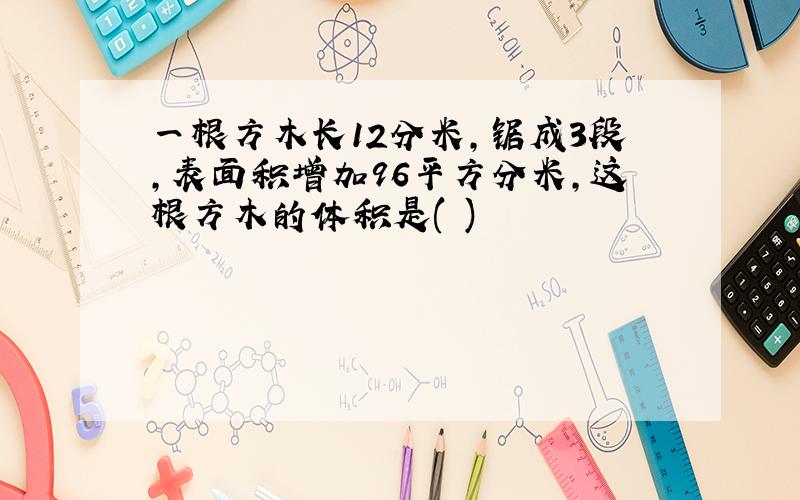 一根方木长12分米,锯成3段,表面积增加96平方分米,这根方木的体积是( )