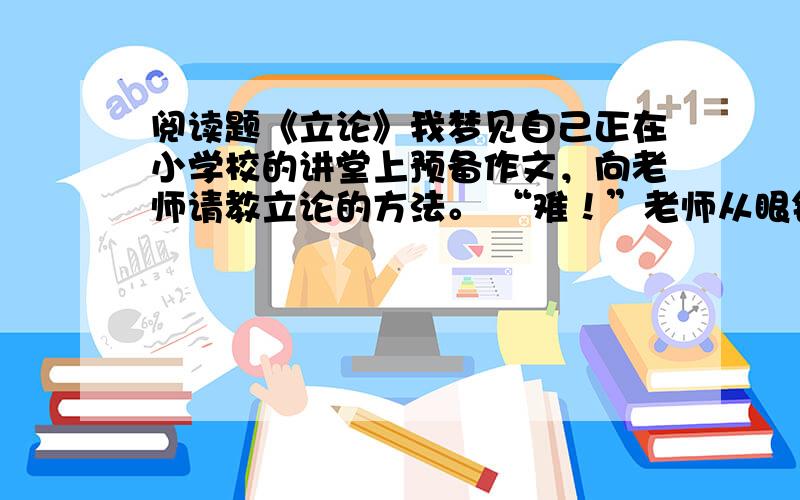 阅读题《立论》我梦见自己正在小学校的讲堂上预备作文，向老师请教立论的方法。 “难！”老师从眼镜圈外斜射出眼光来，看着我，