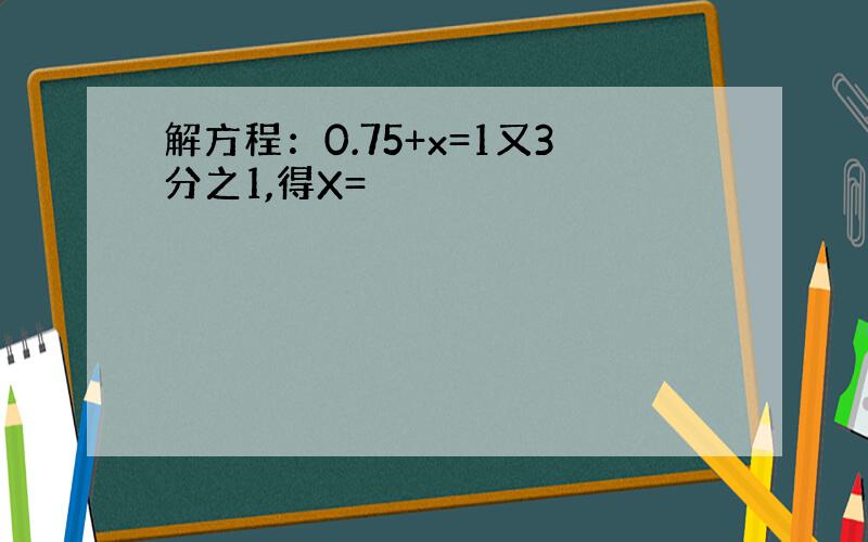 解方程：0.75+x=1又3分之1,得X=