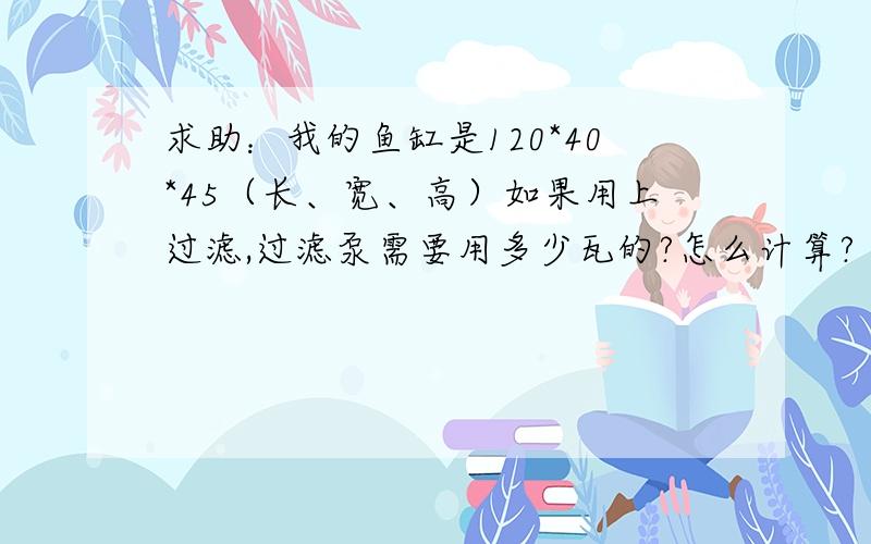 求助：我的鱼缸是120*40*45（长、宽、高）如果用上过滤,过滤泵需要用多少瓦的?怎么计算?