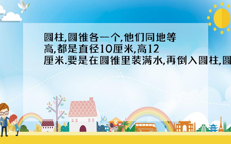 圆柱,圆锥各一个,他们同地等高,都是直径10厘米,高12厘米.要是在圆锥里装满水,再倒入圆柱,圆柱水深?