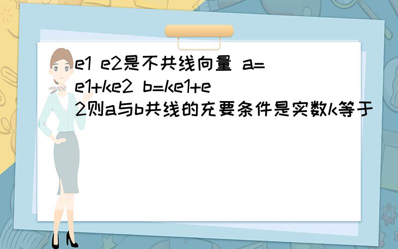 e1 e2是不共线向量 a=e1+ke2 b=ke1+e2则a与b共线的充要条件是实数k等于