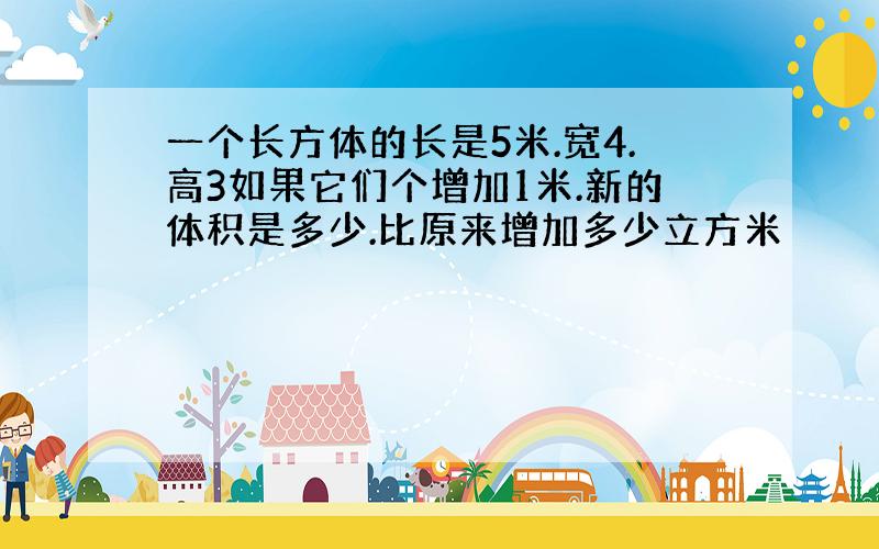 一个长方体的长是5米.宽4.高3如果它们个增加1米.新的体积是多少.比原来增加多少立方米