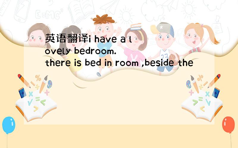 英语翻译i have a lovely bedroom.there is bed in room ,beside the