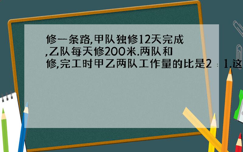 修一条路,甲队独修12天完成,乙队每天修200米.两队和修,完工时甲乙两队工作量的比是2∶1.这条路有多长?