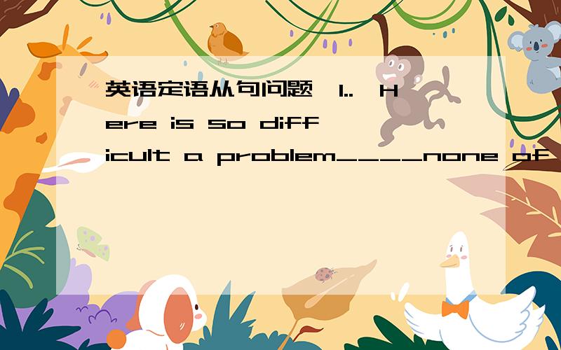 英语定语从句问题,1..—Here is so difficult a problem____none of us ca