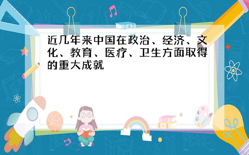 近几年来中国在政治、经济、文化、教育、医疗、卫生方面取得的重大成就