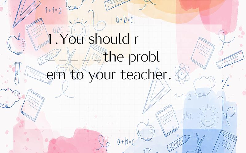 1.You should r_____the problem to your teacher.