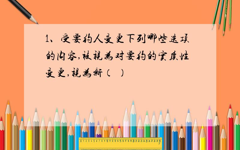 1、受要约人变更下列哪些选项的内容,被视为对要约的实质性变更,视为新（ ）