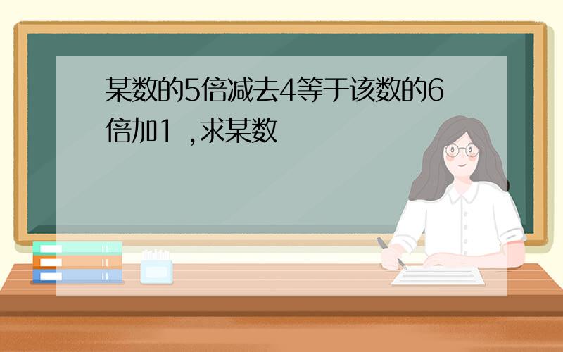 某数的5倍减去4等于该数的6倍加1 ,求某数