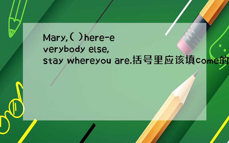 Mary,( )here-everybody else,stay whereyou are.括号里应该填come的哪种形