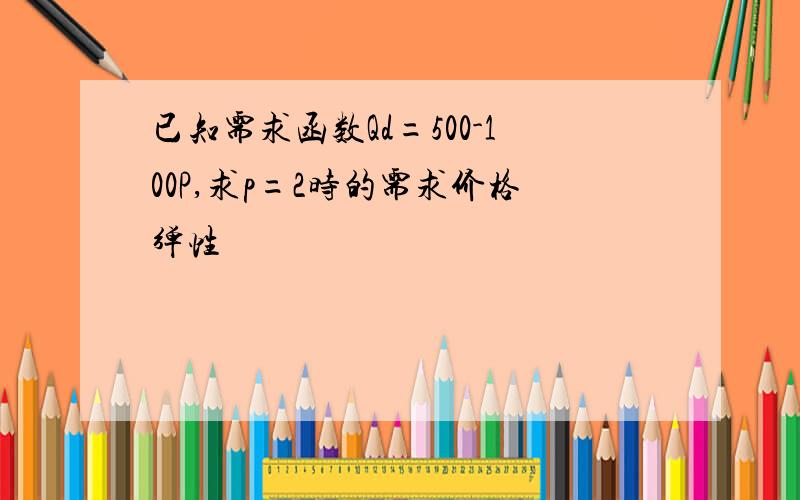 已知需求函数Qd=500-100P,求p=2时的需求价格弹性