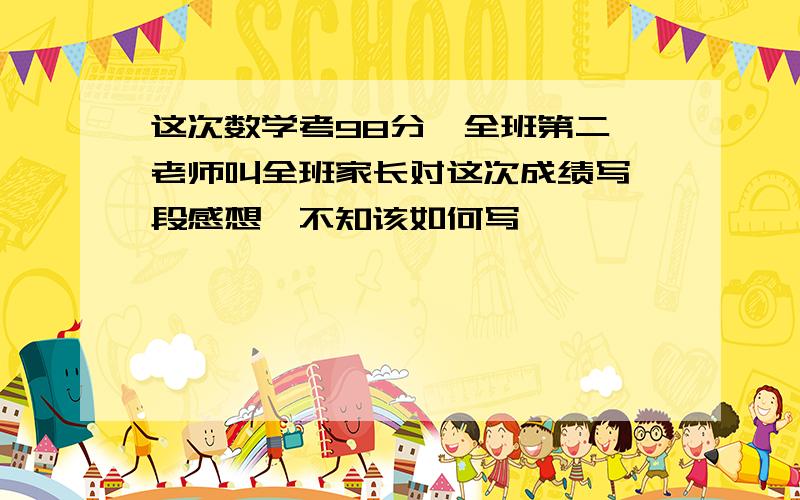 这次数学考98分,全班第二,老师叫全班家长对这次成绩写一段感想,不知该如何写,