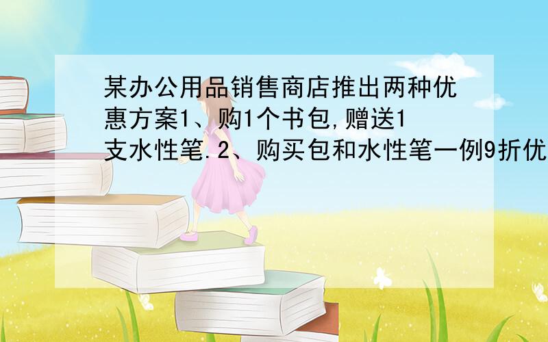 某办公用品销售商店推出两种优惠方案1、购1个书包,赠送1支水性笔.2、购买包和水性笔一例9折优惠,包定价