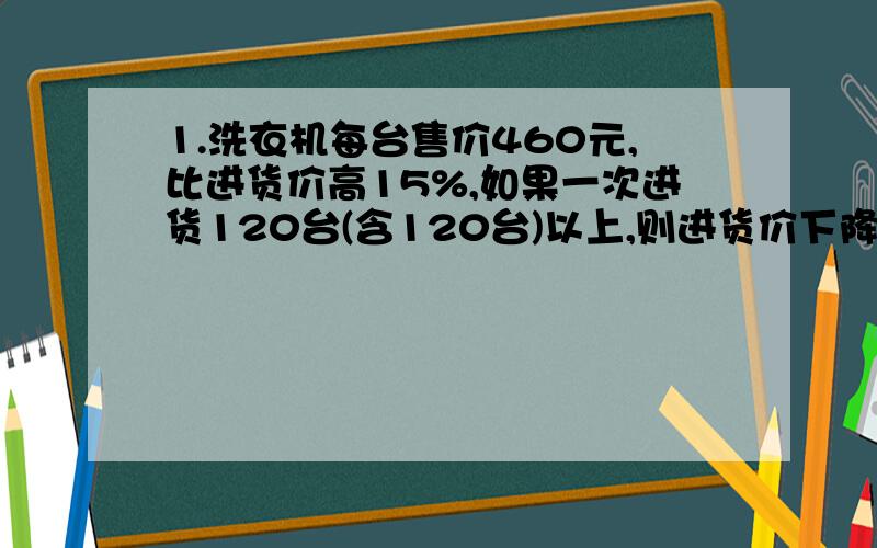 1.洗衣机每台售价460元,比进货价高15%,如果一次进货120台(含120台)以上,则进货价下降5%.某商场购进