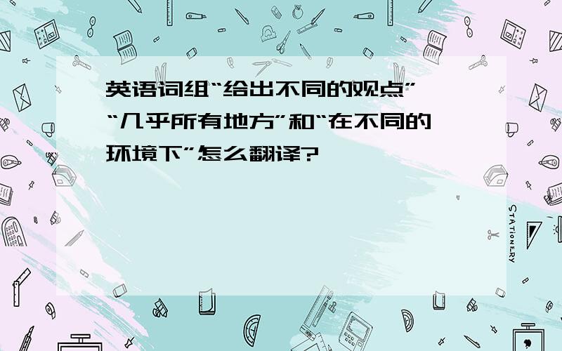 英语词组“给出不同的观点”、“几乎所有地方”和“在不同的环境下”怎么翻译?