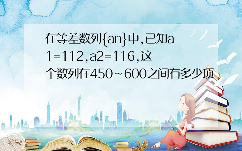 在等差数列{an}中,已知a1=112,a2=116,这个数列在450~600之间有多少项