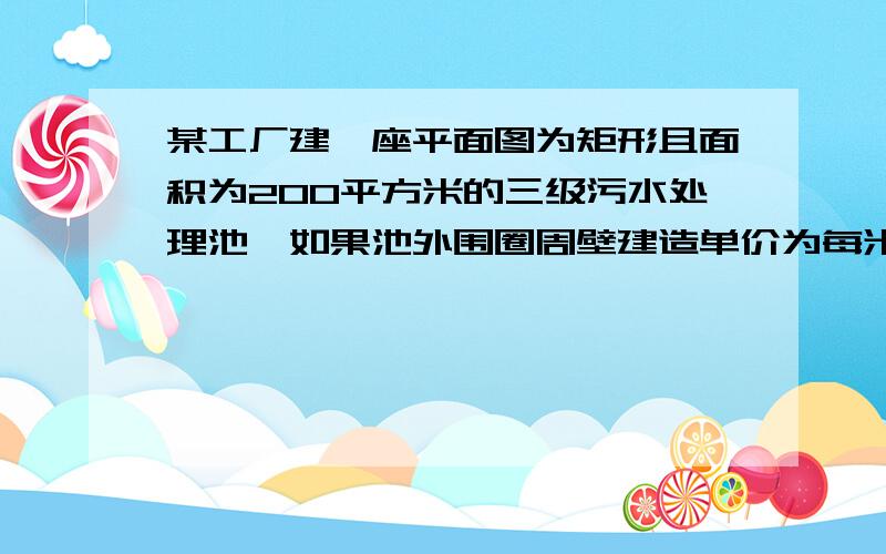 某工厂建一座平面图为矩形且面积为200平方米的三级污水处理池,如果池外围圈周壁建造单价为每米四百元,中间两条隔墙建造单价