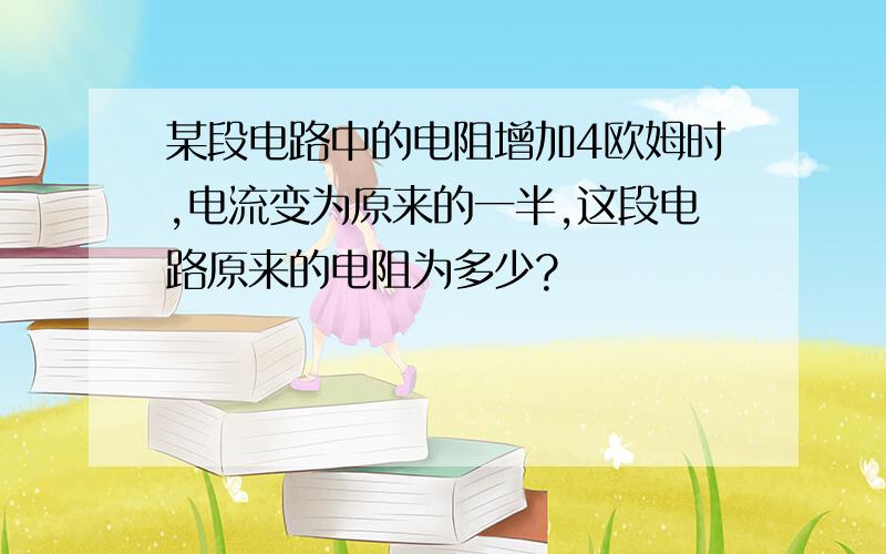 某段电路中的电阻增加4欧姆时,电流变为原来的一半,这段电路原来的电阻为多少?