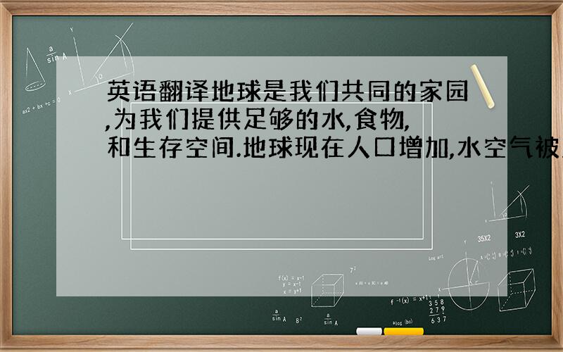 英语翻译地球是我们共同的家园,为我们提供足够的水,食物,和生存空间.地球现在人口增加,水空气被污染,树木被烂砍伐,人类陷