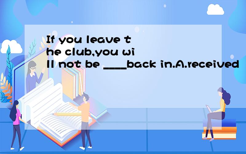 If you leave the club,you will not be ____back in.A.received