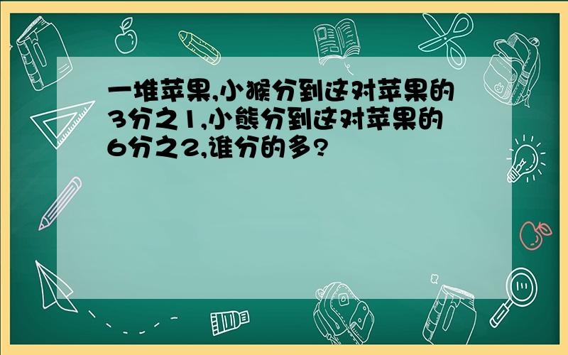 一堆苹果,小猴分到这对苹果的3分之1,小熊分到这对苹果的6分之2,谁分的多?