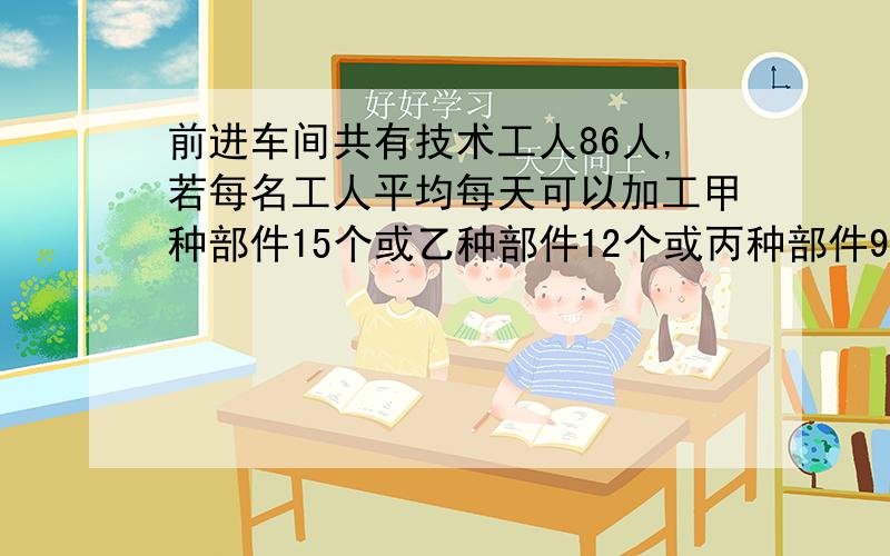 前进车间共有技术工人86人,若每名工人平均每天可以加工甲种部件15个或乙种部件12个或丙种部件9个..