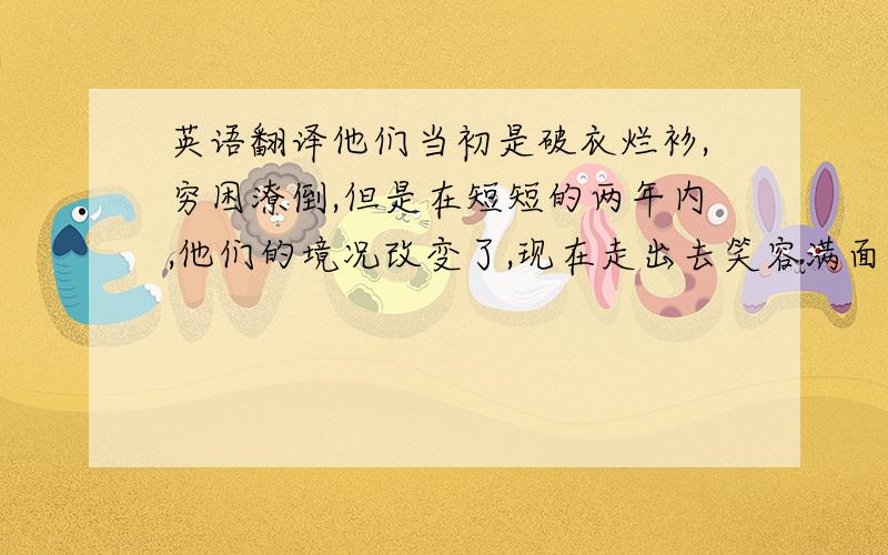 英语翻译他们当初是破衣烂衫,穷困潦倒,但是在短短的两年内,他们的境况改变了,现在走出去笑容满面,很是体面,而且也住上了砖