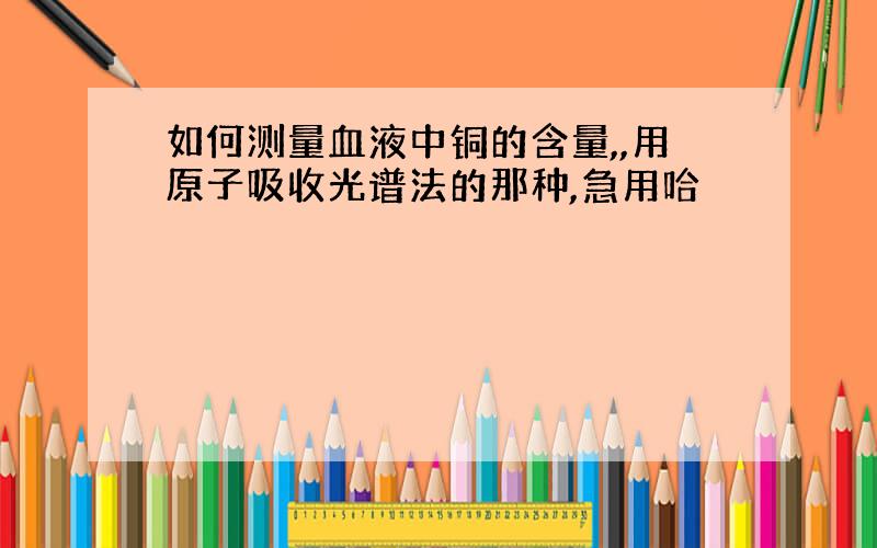 如何测量血液中铜的含量,,用原子吸收光谱法的那种,急用哈