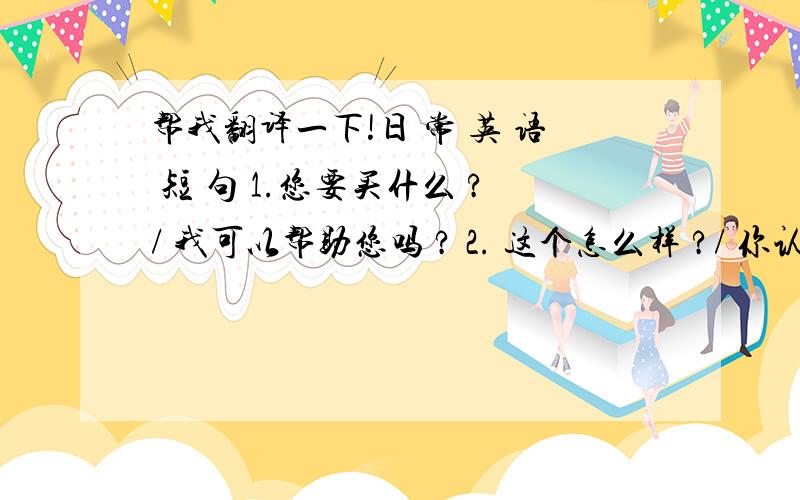 帮我翻译一下!日 常 英 语 短 句 1.您要买什么 ?/ 我可以帮助您吗 ? 2. 这个怎么样 ?/ 你认为, 这一个