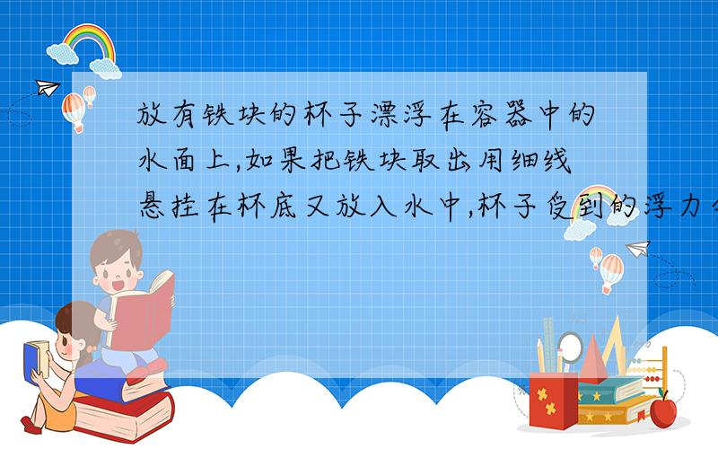 放有铁块的杯子漂浮在容器中的水面上,如果把铁块取出用细线悬挂在杯底又放入水中,杯子受到的浮力会怎样?水对容器底的压强会怎