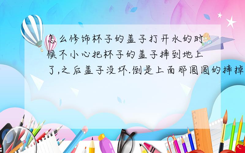 怎么修饰杯子的盖子打开水的时候不小心把杯子的盖子摔到地上了,之后盖子没坏.倒是上面那圆圆的摔掉了,盖子就光秃秃的不好拿,