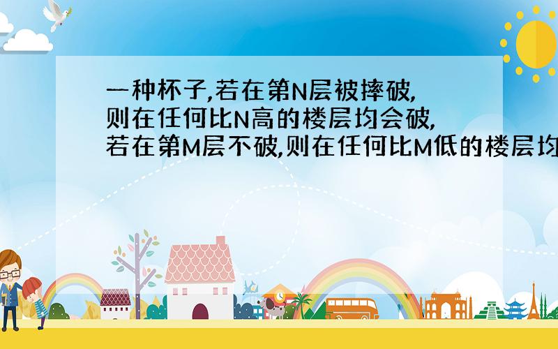 一种杯子,若在第N层被摔破,则在任何比N高的楼层均会破,若在第M层不破,则在任何比M低的楼层均不会破,给你两个这样的杯子