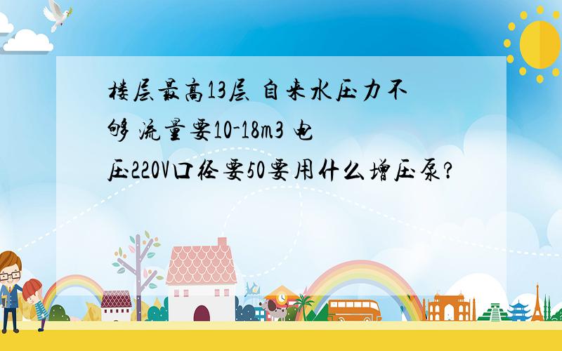 楼层最高13层 自来水压力不够 流量要10-18m3 电压220V口径要50要用什么增压泵?